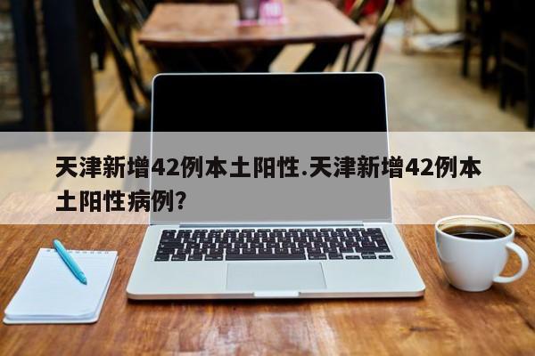 天津新增42例本土阳性.天津新增42例本土阳性病例?