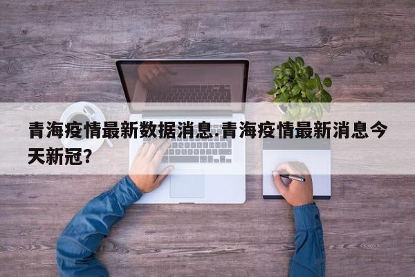 青海疫情最新数据消息.青海疫情最新消息今天新冠?