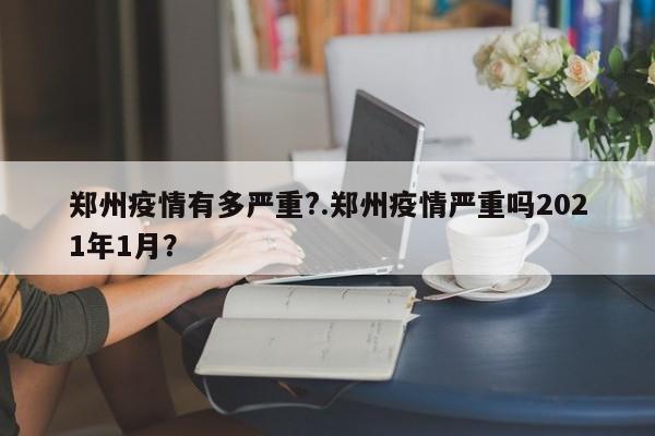 郑州疫情有多严重?.郑州疫情严重吗2021年1月?
