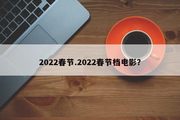 2022春节.2022春节档电影?
