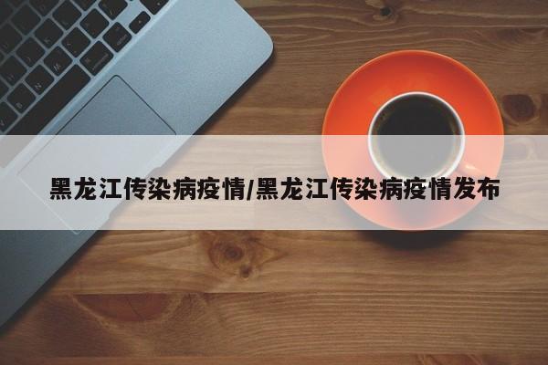 黑龙江传染病疫情/黑龙江传染病疫情发布