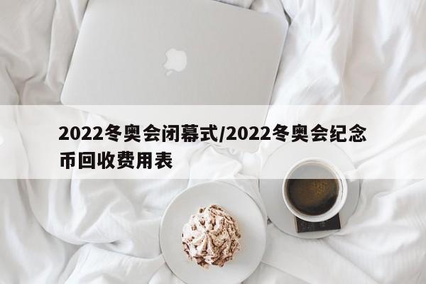 2022冬奥会闭幕式/2022冬奥会纪念币回收费用表