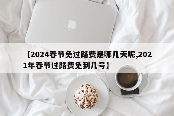 【2024春节免过路费是哪几天呢,2021年春节过路费免到几号】
