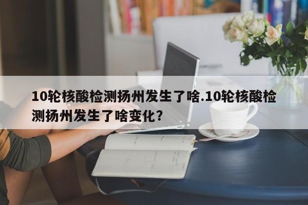 10轮核酸检测扬州发生了啥.10轮核酸检测扬州发生了啥变化?